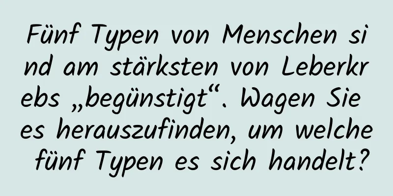 Fünf Typen von Menschen sind am stärksten von Leberkrebs „begünstigt“. Wagen Sie es herauszufinden, um welche fünf Typen es sich handelt?