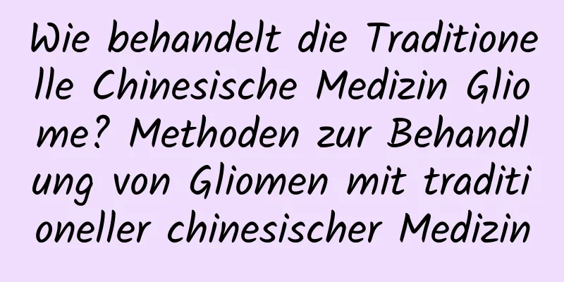 Wie behandelt die Traditionelle Chinesische Medizin Gliome? Methoden zur Behandlung von Gliomen mit traditioneller chinesischer Medizin