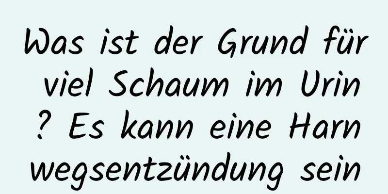 Was ist der Grund für viel Schaum im Urin? Es kann eine Harnwegsentzündung sein