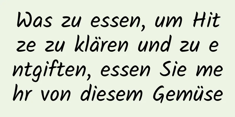 Was zu essen, um Hitze zu klären und zu entgiften, essen Sie mehr von diesem Gemüse