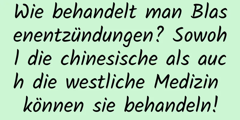 Wie behandelt man Blasenentzündungen? Sowohl die chinesische als auch die westliche Medizin können sie behandeln!