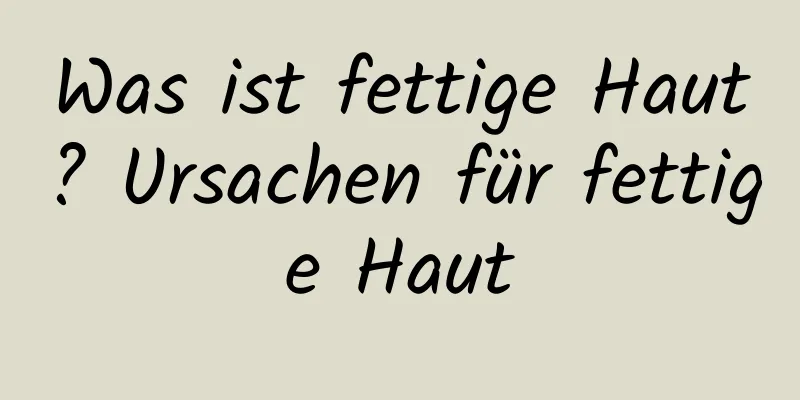 Was ist fettige Haut? Ursachen für fettige Haut