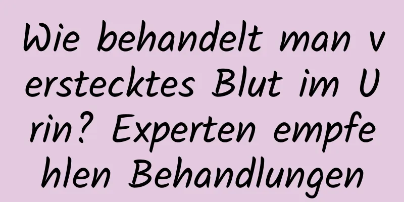 Wie behandelt man verstecktes Blut im Urin? Experten empfehlen Behandlungen