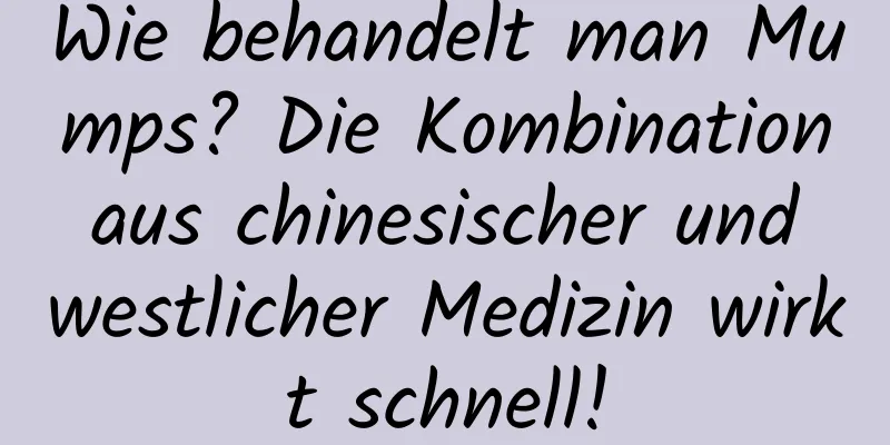 Wie behandelt man Mumps? Die Kombination aus chinesischer und westlicher Medizin wirkt schnell!