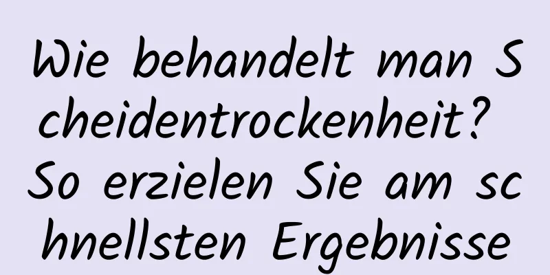 Wie behandelt man Scheidentrockenheit? So erzielen Sie am schnellsten Ergebnisse