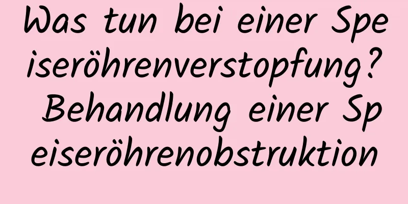 Was tun bei einer Speiseröhrenverstopfung? Behandlung einer Speiseröhrenobstruktion