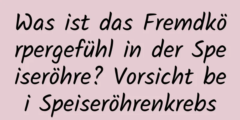 Was ist das Fremdkörpergefühl in der Speiseröhre? Vorsicht bei Speiseröhrenkrebs