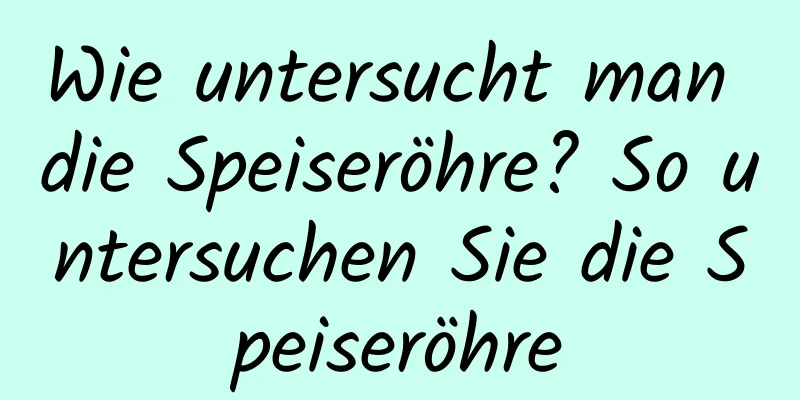 Wie untersucht man die Speiseröhre? So untersuchen Sie die Speiseröhre