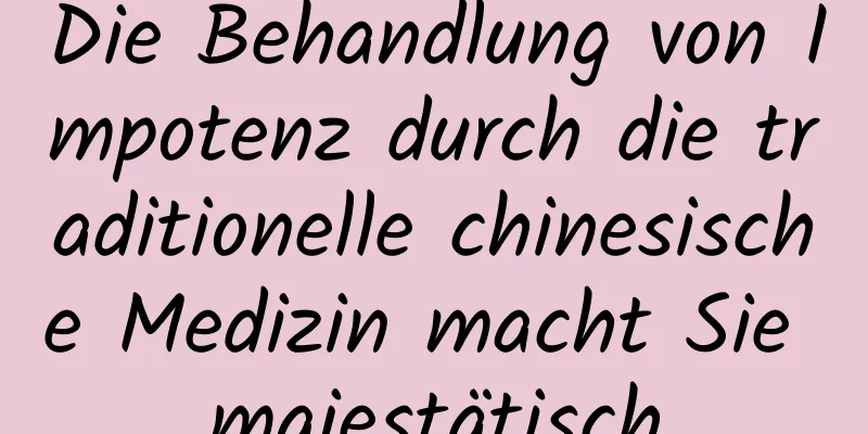 Die Behandlung von Impotenz durch die traditionelle chinesische Medizin macht Sie majestätisch