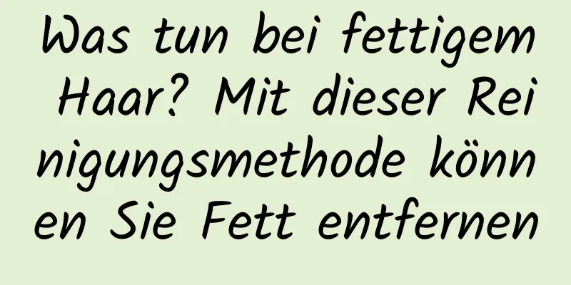 Was tun bei fettigem Haar? Mit dieser Reinigungsmethode können Sie Fett entfernen