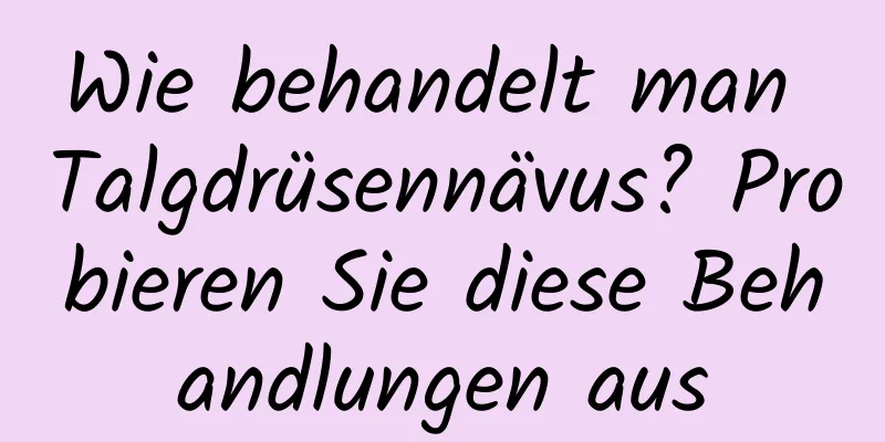 Wie behandelt man Talgdrüsennävus? Probieren Sie diese Behandlungen aus