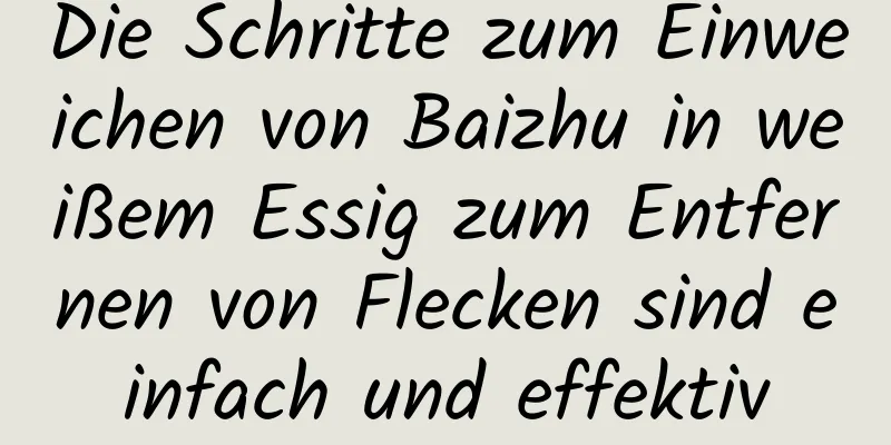 Die Schritte zum Einweichen von Baizhu in weißem Essig zum Entfernen von Flecken sind einfach und effektiv