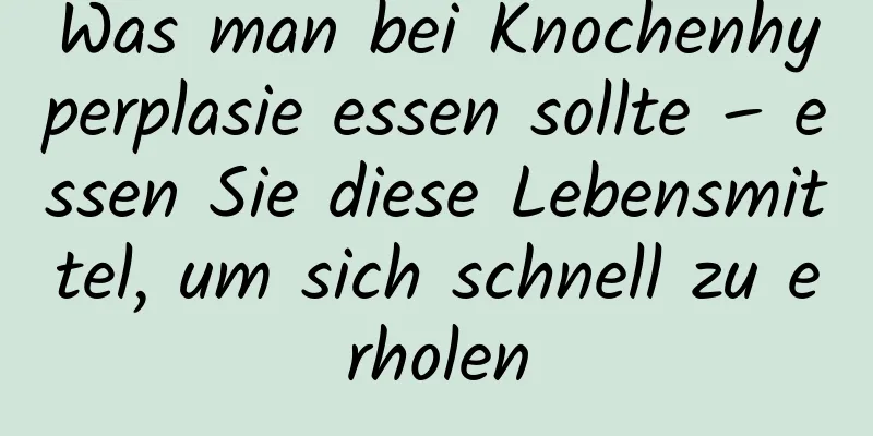 Was man bei Knochenhyperplasie essen sollte – essen Sie diese Lebensmittel, um sich schnell zu erholen