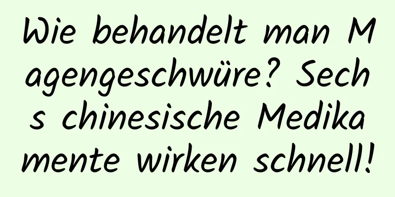 Wie behandelt man Magengeschwüre? Sechs chinesische Medikamente wirken schnell!