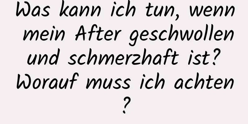 Was kann ich tun, wenn mein After geschwollen und schmerzhaft ist? Worauf muss ich achten?