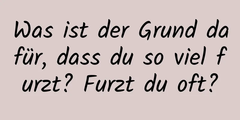 Was ist der Grund dafür, dass du so viel furzt? Furzt du oft?