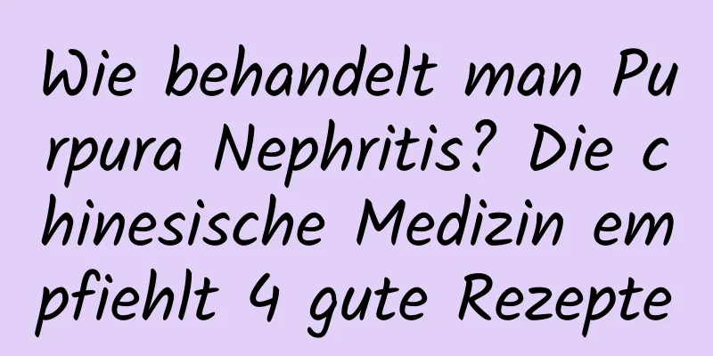 Wie behandelt man Purpura Nephritis? Die chinesische Medizin empfiehlt 4 gute Rezepte