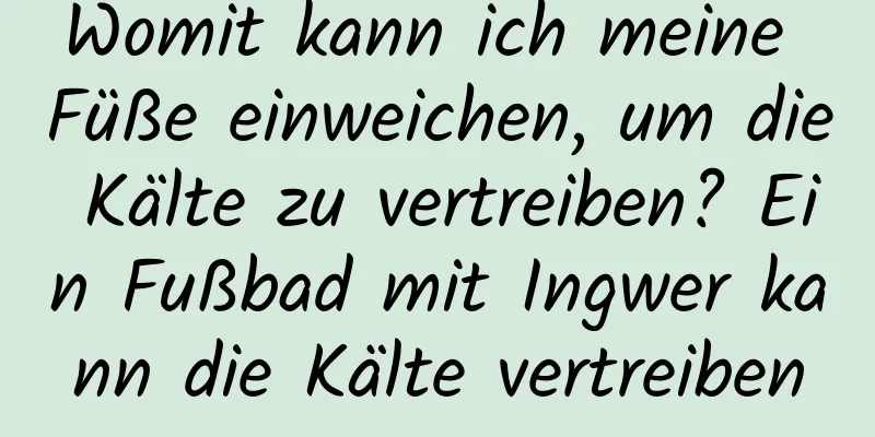 Womit kann ich meine Füße einweichen, um die Kälte zu vertreiben? Ein Fußbad mit Ingwer kann die Kälte vertreiben