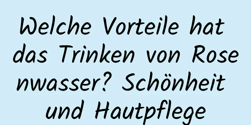 Welche Vorteile hat das Trinken von Rosenwasser? Schönheit und Hautpflege