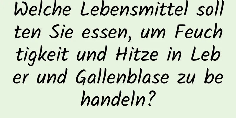 Welche Lebensmittel sollten Sie essen, um Feuchtigkeit und Hitze in Leber und Gallenblase zu behandeln?