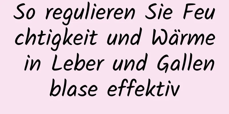 So regulieren Sie Feuchtigkeit und Wärme in Leber und Gallenblase effektiv