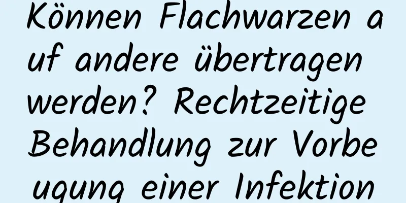 Können Flachwarzen auf andere übertragen werden? Rechtzeitige Behandlung zur Vorbeugung einer Infektion