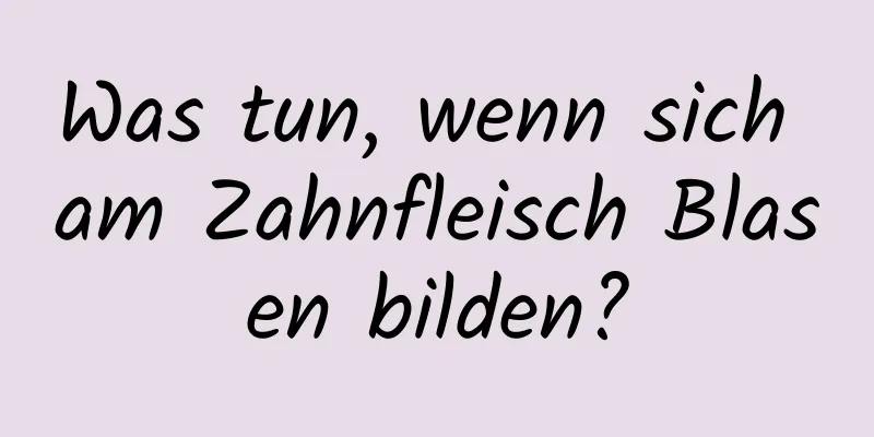 Was tun, wenn sich am Zahnfleisch Blasen bilden?