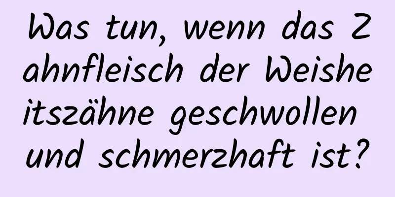 Was tun, wenn das Zahnfleisch der Weisheitszähne geschwollen und schmerzhaft ist?