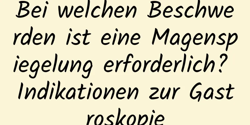 Bei welchen Beschwerden ist eine Magenspiegelung erforderlich? Indikationen zur Gastroskopie