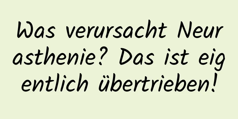 Was verursacht Neurasthenie? Das ist eigentlich übertrieben!