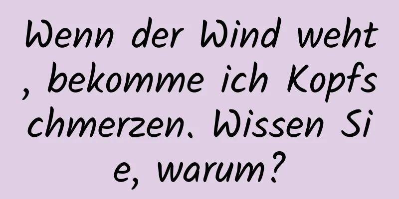 Wenn der Wind weht, bekomme ich Kopfschmerzen. Wissen Sie, warum?