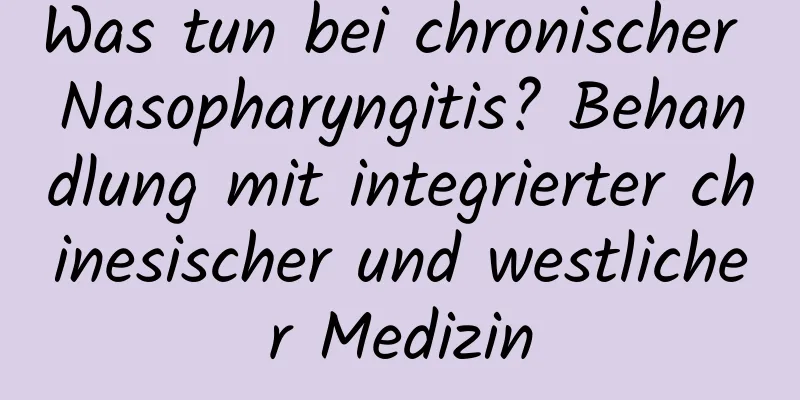 Was tun bei chronischer Nasopharyngitis? Behandlung mit integrierter chinesischer und westlicher Medizin