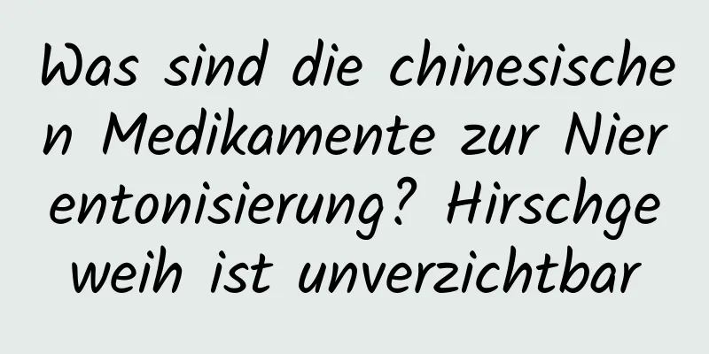 Was sind die chinesischen Medikamente zur Nierentonisierung? Hirschgeweih ist unverzichtbar