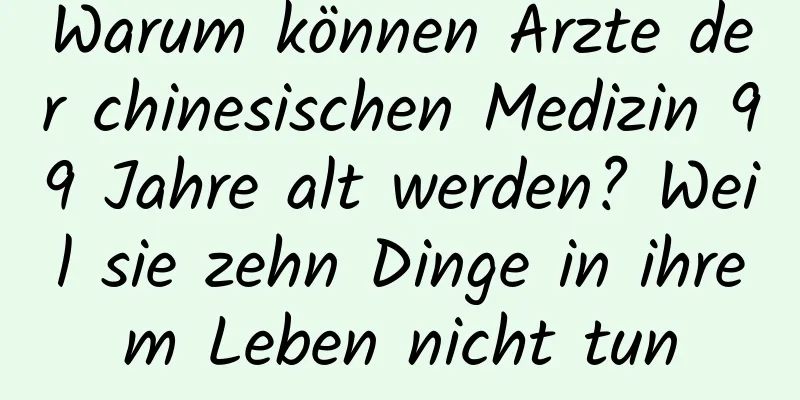 Warum können Ärzte der chinesischen Medizin 99 Jahre alt werden? Weil sie zehn Dinge in ihrem Leben nicht tun