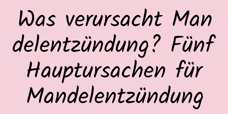 Was verursacht Mandelentzündung? Fünf Hauptursachen für Mandelentzündung