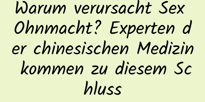 Warum verursacht Sex Ohnmacht? Experten der chinesischen Medizin kommen zu diesem Schluss