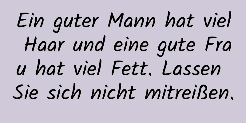 Ein guter Mann hat viel Haar und eine gute Frau hat viel Fett. Lassen Sie sich nicht mitreißen.