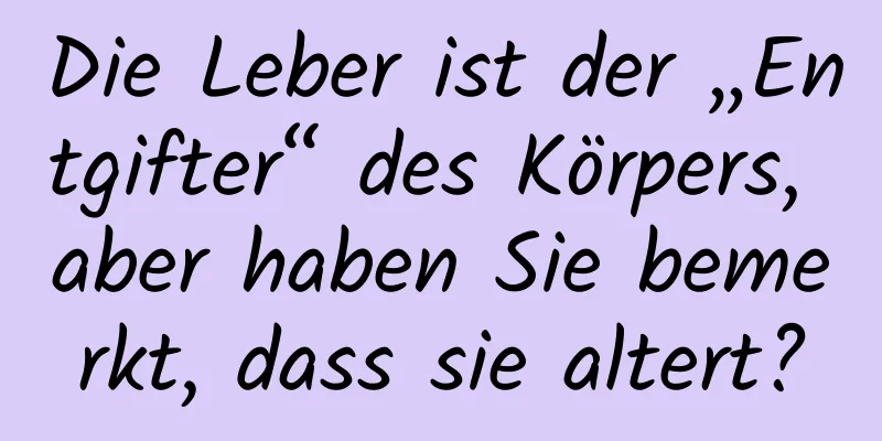 Die Leber ist der „Entgifter“ des Körpers, aber haben Sie bemerkt, dass sie altert?