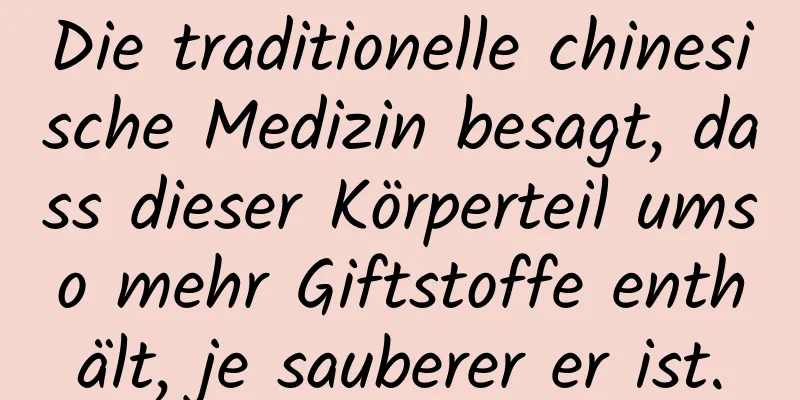 Die traditionelle chinesische Medizin besagt, dass dieser Körperteil umso mehr Giftstoffe enthält, je sauberer er ist.