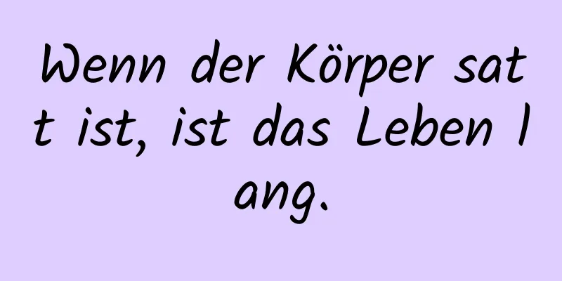 Wenn der Körper satt ist, ist das Leben lang.