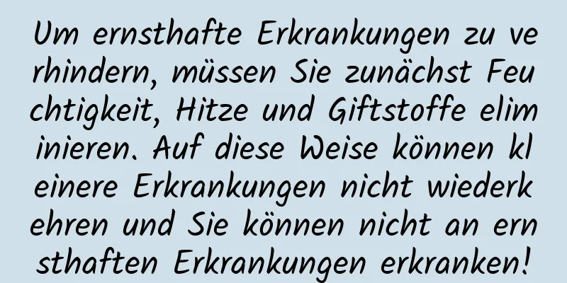 Um ernsthafte Erkrankungen zu verhindern, müssen Sie zunächst Feuchtigkeit, Hitze und Giftstoffe eliminieren. Auf diese Weise können kleinere Erkrankungen nicht wiederkehren und Sie können nicht an ernsthaften Erkrankungen erkranken!