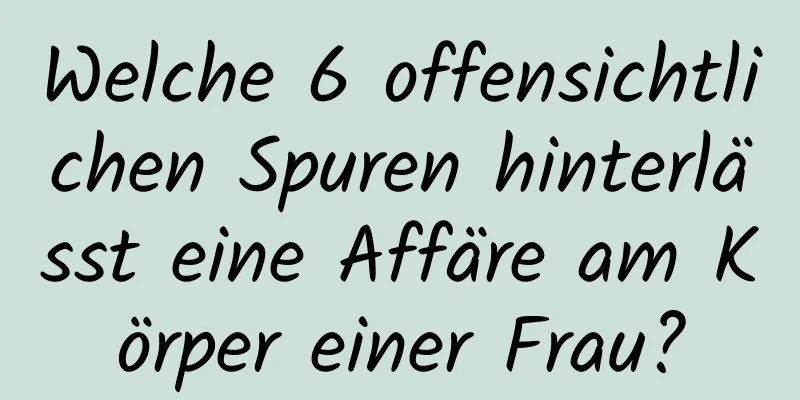 Welche 6 offensichtlichen Spuren hinterlässt eine Affäre am Körper einer Frau?