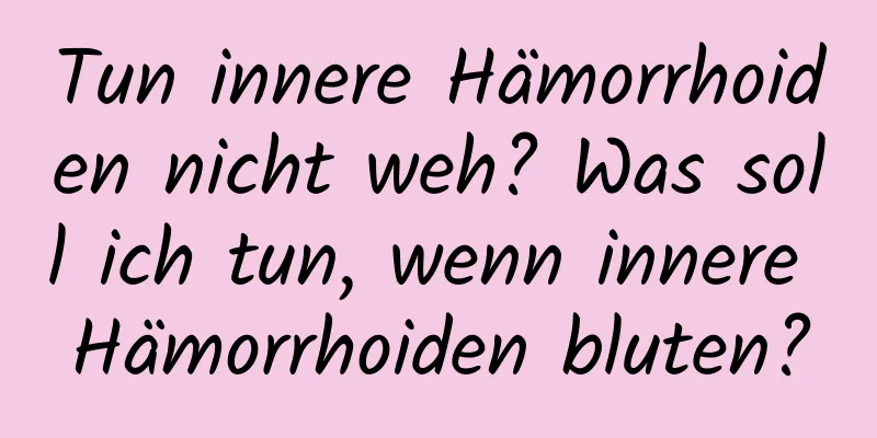 Tun innere Hämorrhoiden nicht weh? Was soll ich tun, wenn innere Hämorrhoiden bluten?