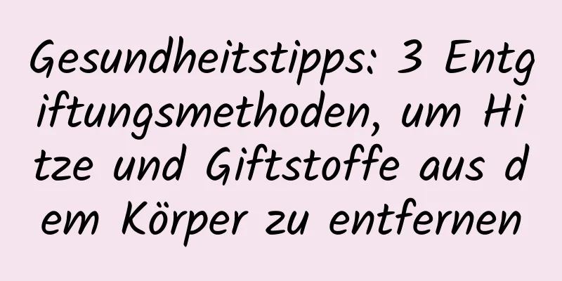 Gesundheitstipps: 3 Entgiftungsmethoden, um Hitze und Giftstoffe aus dem Körper zu entfernen