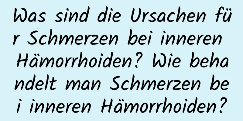 Was sind die Ursachen für Schmerzen bei inneren Hämorrhoiden? Wie behandelt man Schmerzen bei inneren Hämorrhoiden?