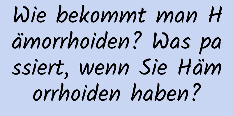 Wie bekommt man Hämorrhoiden? Was passiert, wenn Sie Hämorrhoiden haben?