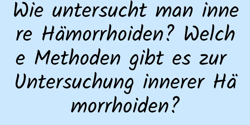 Wie untersucht man innere Hämorrhoiden? Welche Methoden gibt es zur Untersuchung innerer Hämorrhoiden?