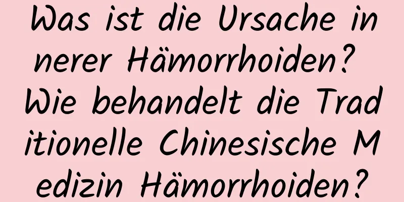 Was ist die Ursache innerer Hämorrhoiden? Wie behandelt die Traditionelle Chinesische Medizin Hämorrhoiden?