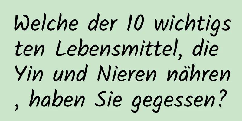 Welche der 10 wichtigsten Lebensmittel, die Yin und Nieren nähren, haben Sie gegessen?