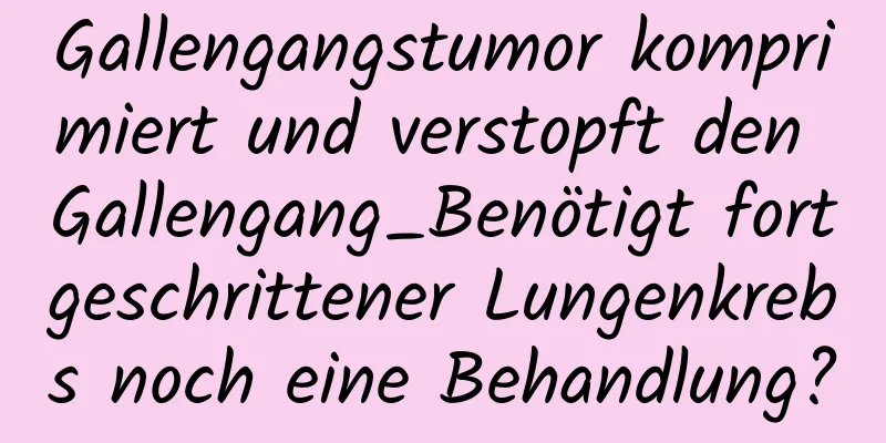 Gallengangstumor komprimiert und verstopft den Gallengang_Benötigt fortgeschrittener Lungenkrebs noch eine Behandlung?